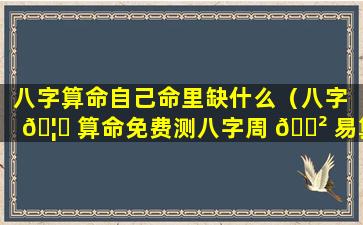 八字算命自己命里缺什么（八字 🦍 算命免费测八字周 🌲 易算命）